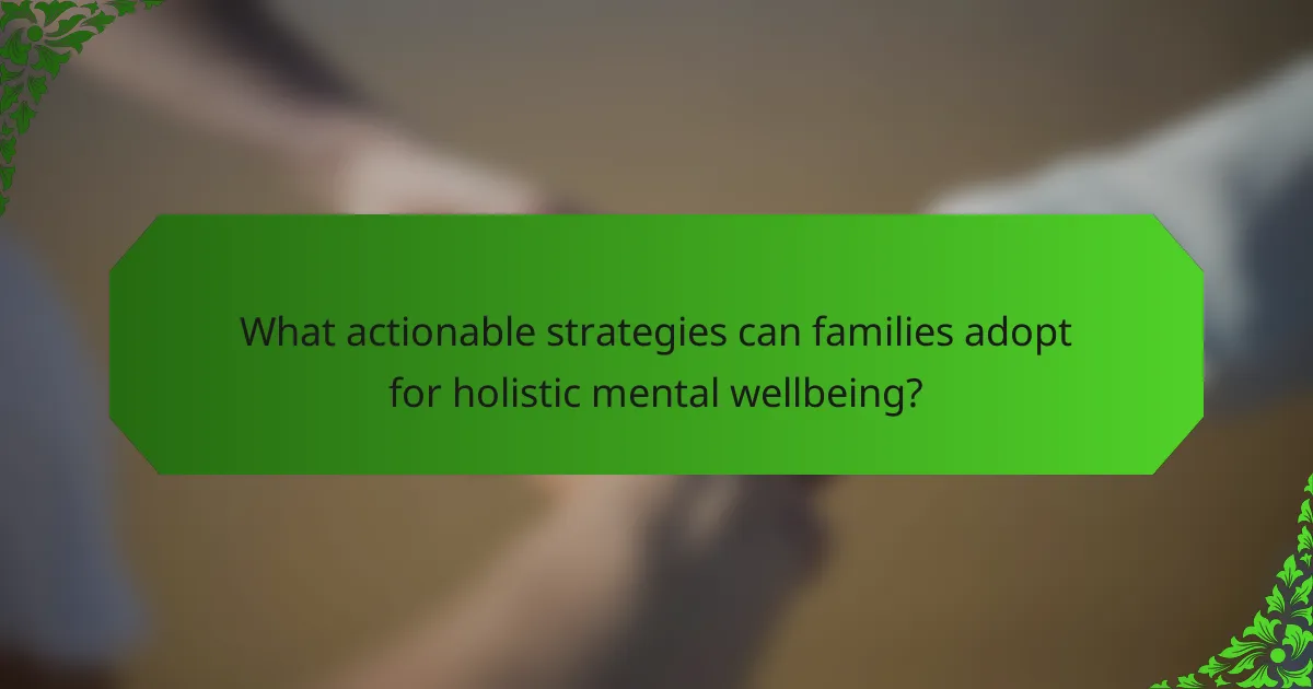 What actionable strategies can families adopt for holistic mental wellbeing?
