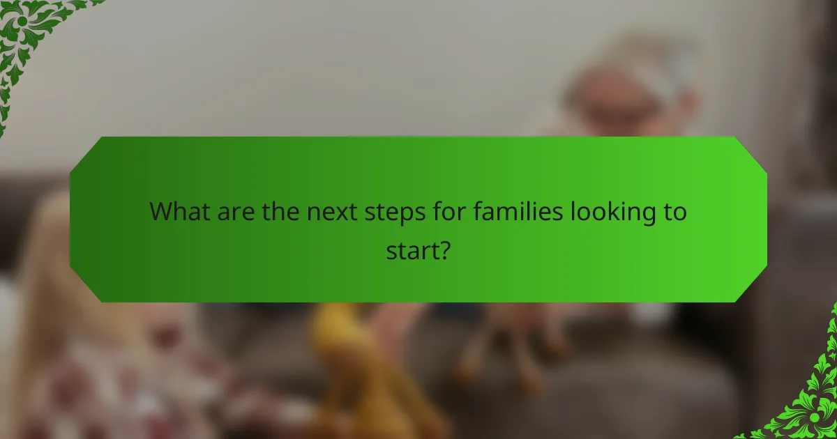 What are the next steps for families looking to start?
